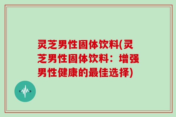 灵芝男性固体饮料(灵芝男性固体饮料：增强男性健康的佳选择)