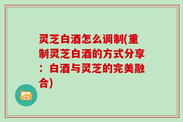 灵芝白酒怎么调制(重制灵芝白酒的方式分享：白酒与灵芝的完美融合)