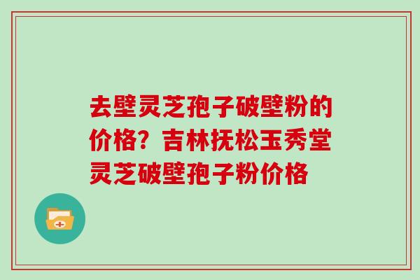 去壁灵芝孢子破壁粉的价格？吉林抚松玉秀堂灵芝破壁孢子粉价格