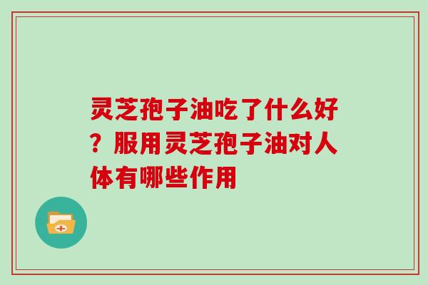 灵芝孢子油吃了什么好？服用灵芝孢子油对人体有哪些作用