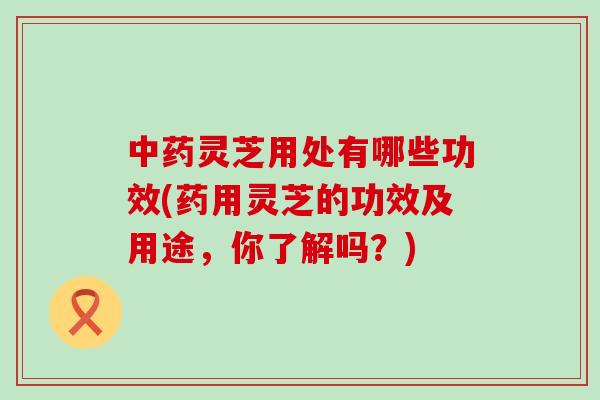 灵芝用处有哪些功效(药用灵芝的功效及用途，你了解吗？)