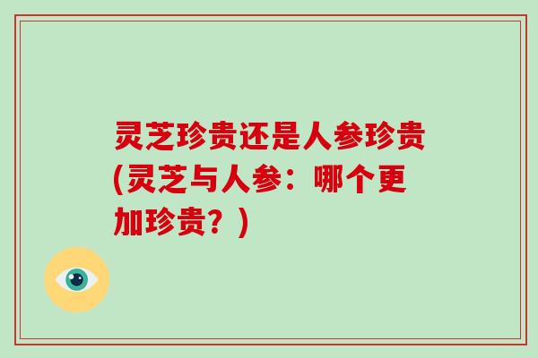 灵芝珍贵还是人参珍贵(灵芝与人参：哪个更加珍贵？)