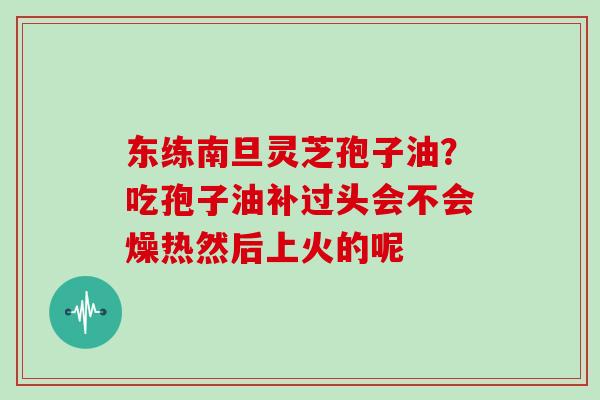 东练南旦灵芝孢子油？吃孢子油补过头会不会燥热然后上火的呢