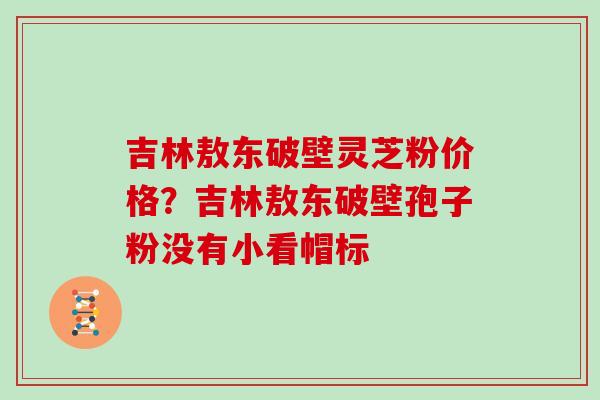 吉林敖东破壁灵芝粉价格？吉林敖东破壁孢子粉没有小看帽标