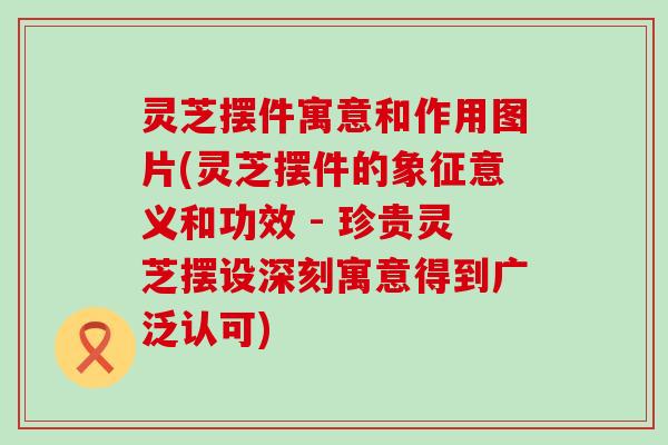 灵芝摆件寓意和作用图片(灵芝摆件的象征意义和功效 - 珍贵灵芝摆设深刻寓意得到广泛认可)