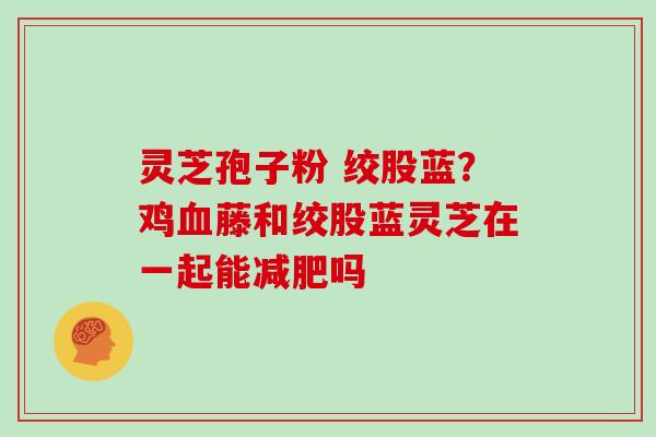 灵芝孢子粉 绞股蓝？鸡藤和绞股蓝灵芝在一起能吗