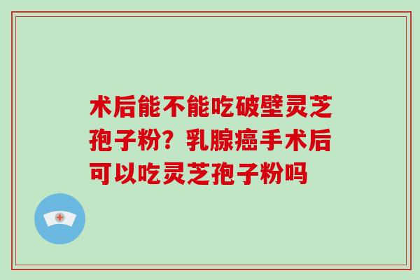 术后能不能吃破壁灵芝孢子粉？乳腺手术后可以吃灵芝孢子粉吗