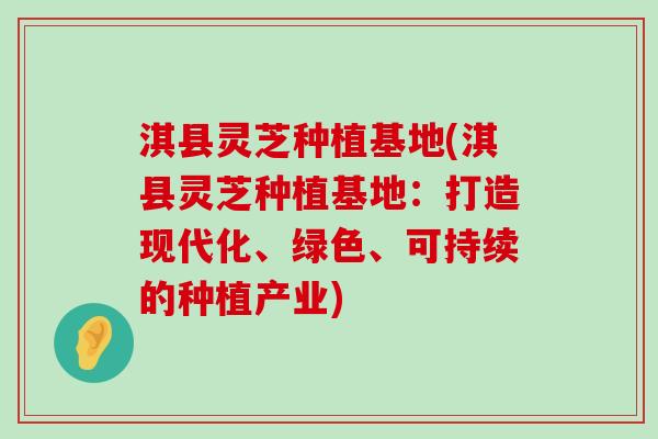 淇县灵芝种植基地(淇县灵芝种植基地：打造现代化、绿色、可持续的种植产业)