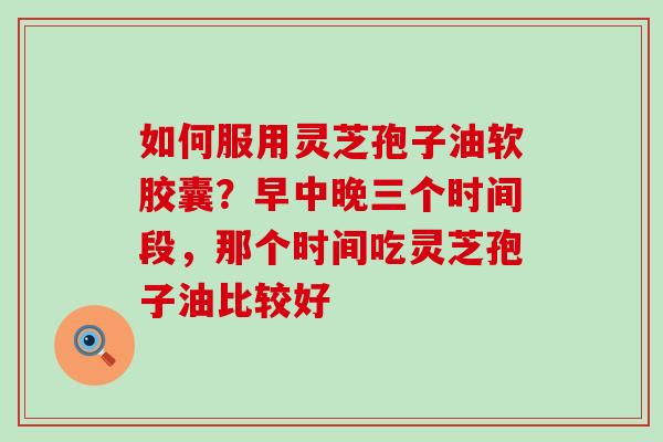 如何服用灵芝孢子油软胶囊？早中晚三个时间段，那个时间吃灵芝孢子油比较好