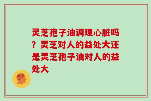 灵芝孢子油调理吗？灵芝对人的益处大还是灵芝孢子油对人的益处大