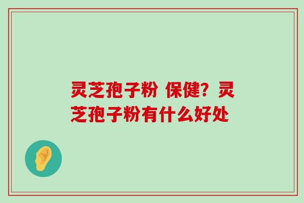 灵芝孢子粉 保健？灵芝孢子粉有什么好处