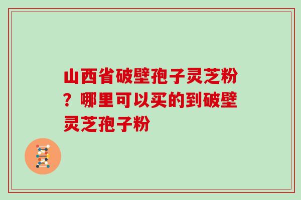 山西省破壁孢子灵芝粉？哪里可以买的到破壁灵芝孢子粉