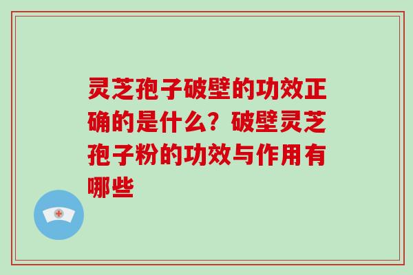 灵芝孢子破壁的功效正确的是什么？破壁灵芝孢子粉的功效与作用有哪些