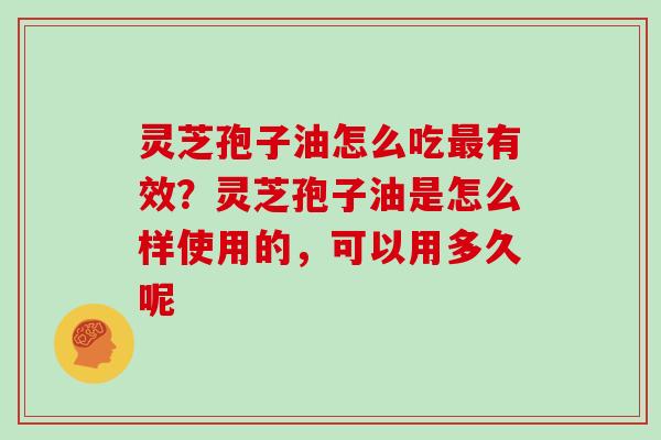 灵芝孢子油怎么吃有效？灵芝孢子油是怎么样使用的，可以用多久呢