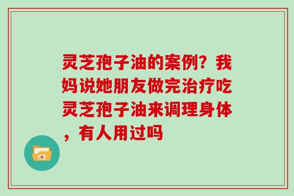 灵芝孢子油的案例？我妈说她朋友做完吃灵芝孢子油来调理身体，有人用过吗