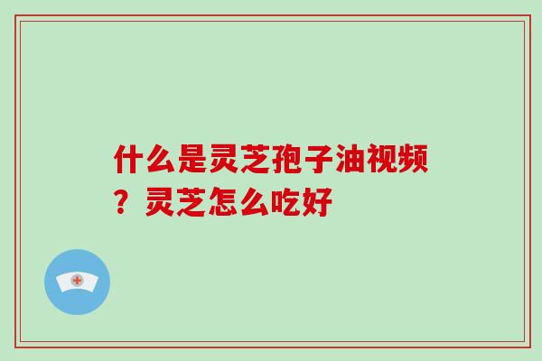 什么是灵芝孢子油视频？灵芝怎么吃好