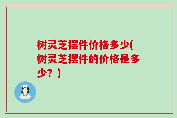 树灵芝摆件价格多少(树灵芝摆件的价格是多少？)