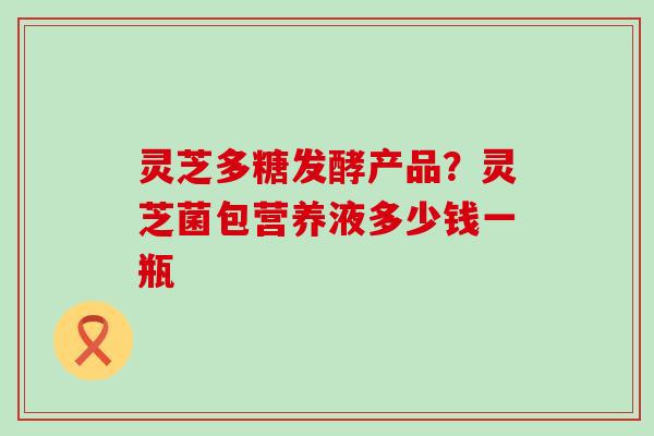 灵芝多糖发酵产品？灵芝菌包营养液多少钱一瓶