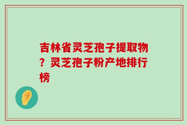 吉林省灵芝孢子提取物？灵芝孢子粉产地排行榜