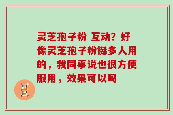 灵芝孢子粉 互动？好像灵芝孢子粉挺多人用的，我同事说也很方便服用，效果可以吗