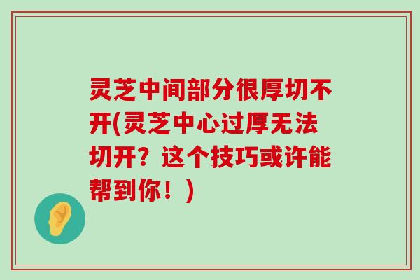 灵芝中间部分很厚切不开(灵芝中心过厚无法切开？这个技巧或许能帮到你！)