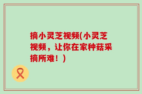 摘小灵芝视频(小灵芝视频，让你在家种菇采摘所难！)