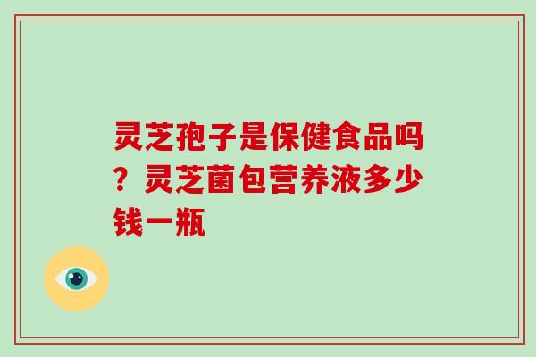 灵芝孢子是保健食品吗？灵芝菌包营养液多少钱一瓶