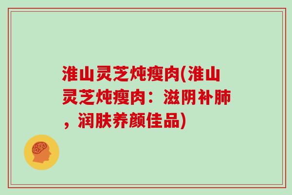 淮山灵芝炖瘦肉(淮山灵芝炖瘦肉：滋阴补，润肤养颜佳品)