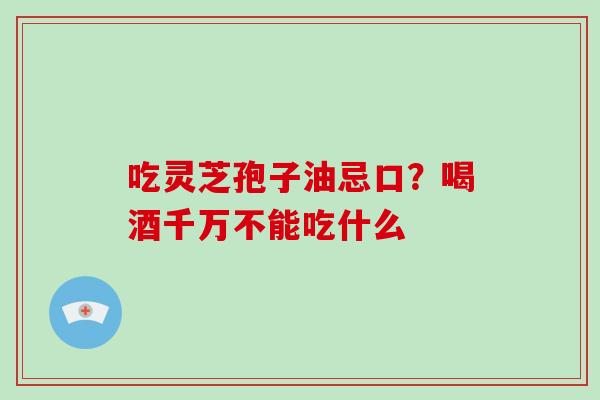 吃灵芝孢子油忌口？喝酒千万不能吃什么