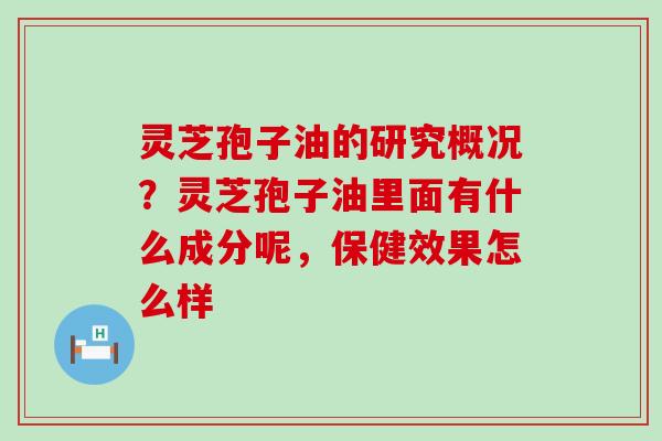 灵芝孢子油的研究概况？灵芝孢子油里面有什么成分呢，保健效果怎么样