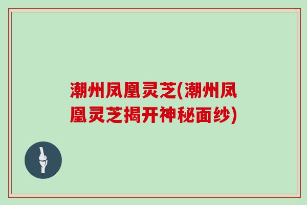 潮州凤凰灵芝(潮州凤凰灵芝揭开神秘面纱)