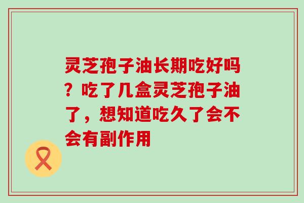 灵芝孢子油长期吃好吗？吃了几盒灵芝孢子油了，想知道吃久了会不会有副作用