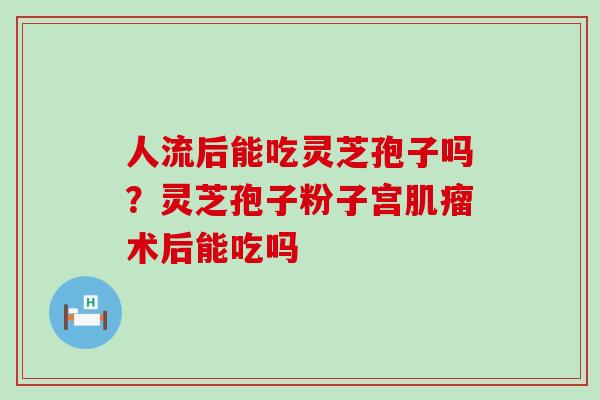 人流后能吃灵芝孢子吗？灵芝孢子粉子宫术后能吃吗