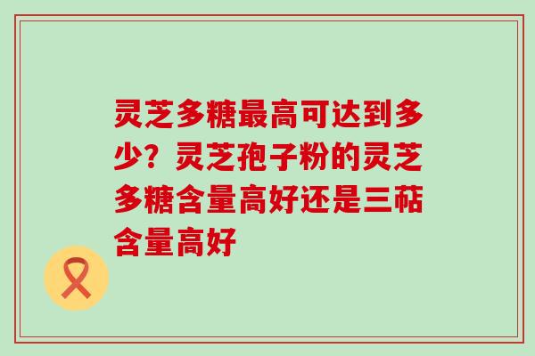 灵芝多糖高可达到多少？灵芝孢子粉的灵芝多糖含量高好还是三萜含量高好