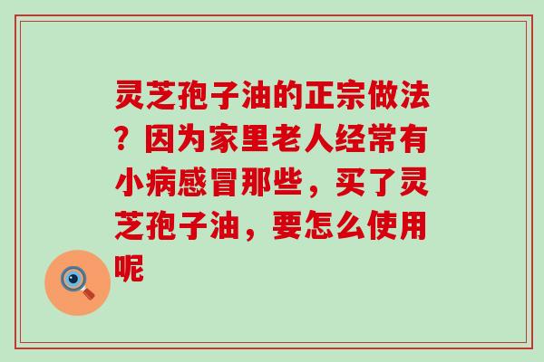 灵芝孢子油的正宗做法？因为家里老人经常有小那些，买了灵芝孢子油，要怎么使用呢