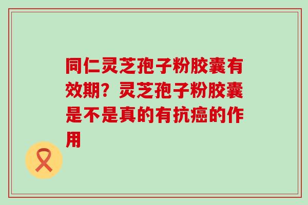 同仁灵芝孢子粉胶囊有效期？灵芝孢子粉胶囊是不是真的有抗的作用