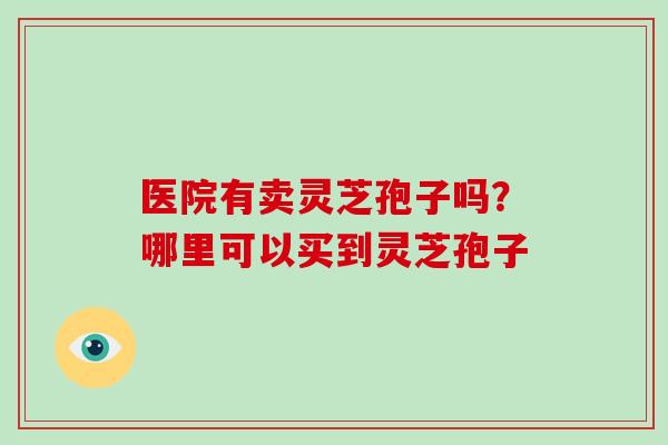 医院有卖灵芝孢子吗？哪里可以买到灵芝孢子