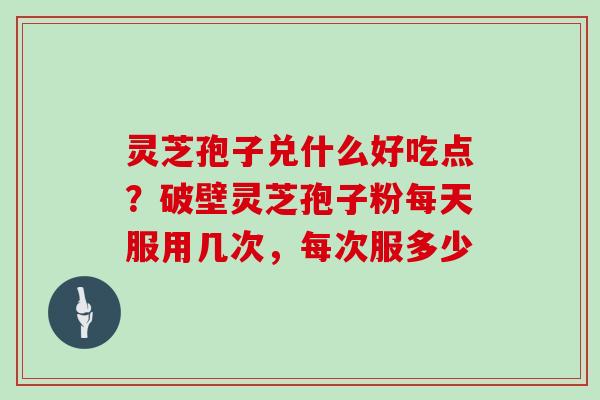 灵芝孢子兑什么好吃点？破壁灵芝孢子粉每天服用几次，每次服多少