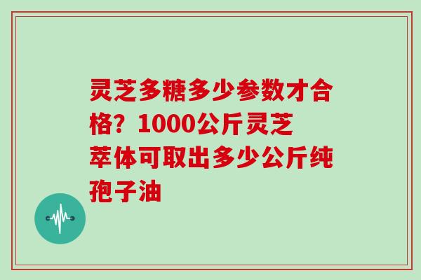 灵芝多糖多少参数才合格？1000公斤灵芝萃体可取出多少公斤纯孢子油