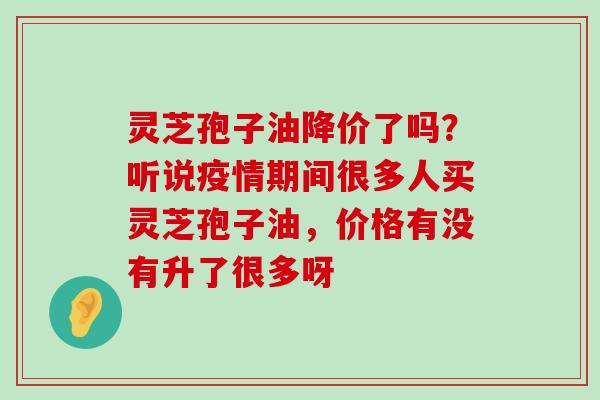 灵芝孢子油降价了吗？听说疫情期间很多人买灵芝孢子油，价格有没有升了很多呀