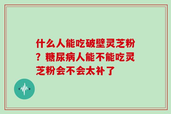 什么人能吃破壁灵芝粉？人能不能吃灵芝粉会不会太补了