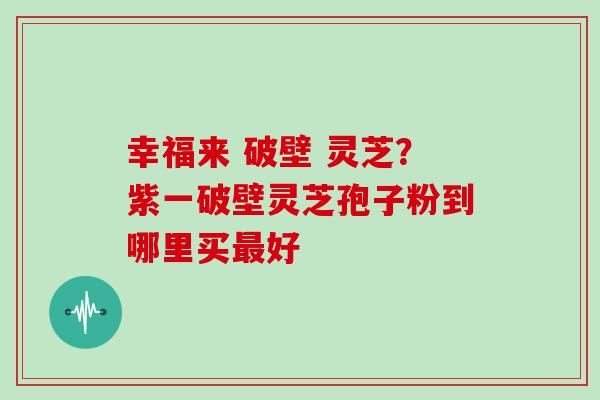 幸福来 破壁 灵芝？紫一破壁灵芝孢子粉到哪里买好