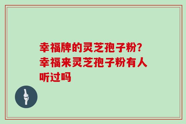 幸福牌的灵芝孢子粉？幸福来灵芝孢子粉有人听过吗