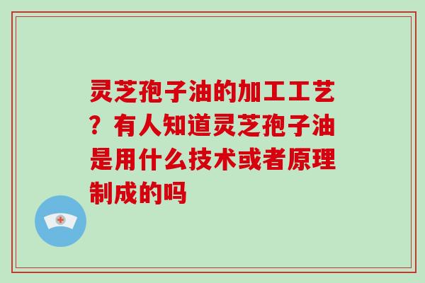 灵芝孢子油的加工工艺？有人知道灵芝孢子油是用什么技术或者原理制成的吗