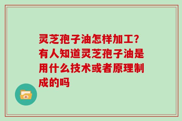 灵芝孢子油怎样加工？有人知道灵芝孢子油是用什么技术或者原理制成的吗