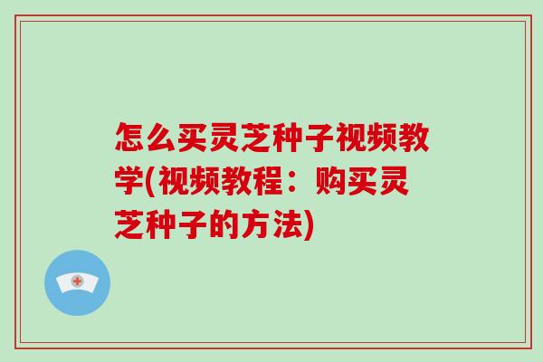 怎么买灵芝种子视频教学(视频教程：购买灵芝种子的方法)