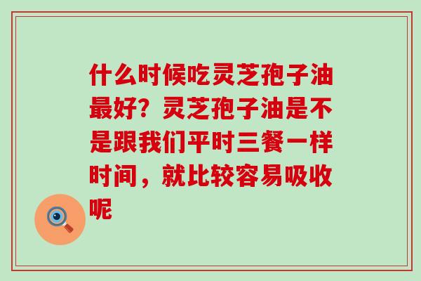 什么时候吃灵芝孢子油好？灵芝孢子油是不是跟我们平时三餐一样时间，就比较容易吸收呢