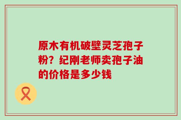 原木有机破壁灵芝孢子粉？纪刚老师卖孢子油的价格是多少钱