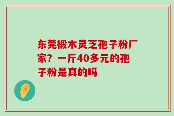 东莞椴木灵芝孢子粉厂家？一斤40多元的孢子粉是真的吗