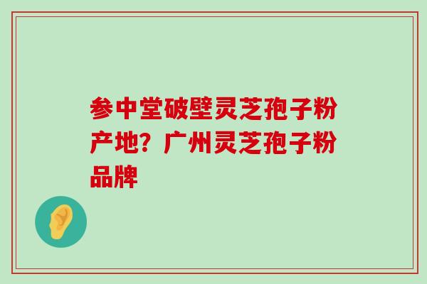 参中堂破壁灵芝孢子粉产地？广州灵芝孢子粉品牌